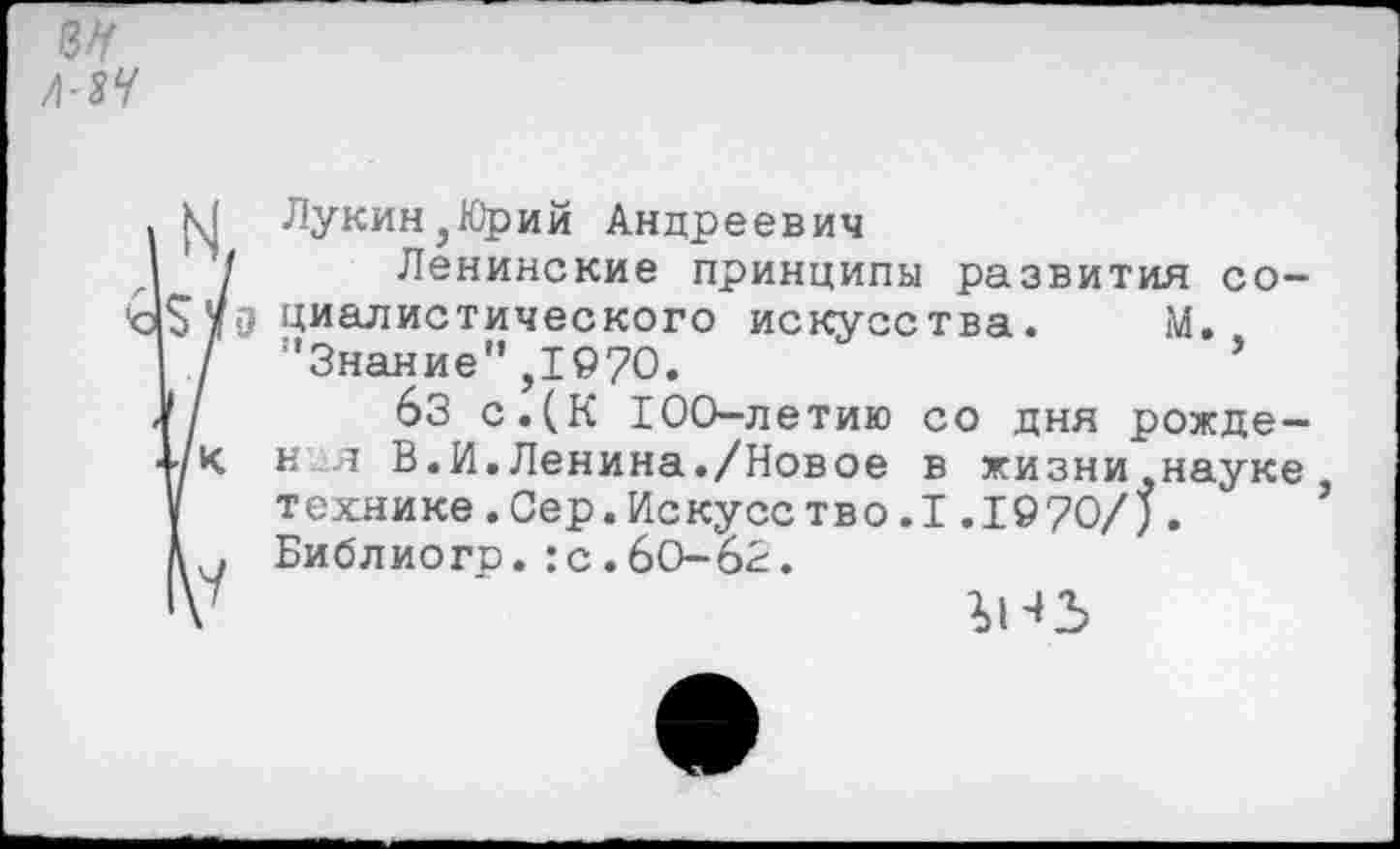 ﻿ън Л-2Ч
М Лукин,Юрий Андреевич
/ Ленинские принципы развития со-1$уд пианистического искусства. М.
/ ’’Знание” ,1970.
|/ бЗ с.(К 100-летию со дня рожде-1/к идя В.И.Ленина./Новое в жизни,науке, у технике.Сер.Искусетво.1.1970/).
Библиого.:с.6О-63.
‘V	гнз